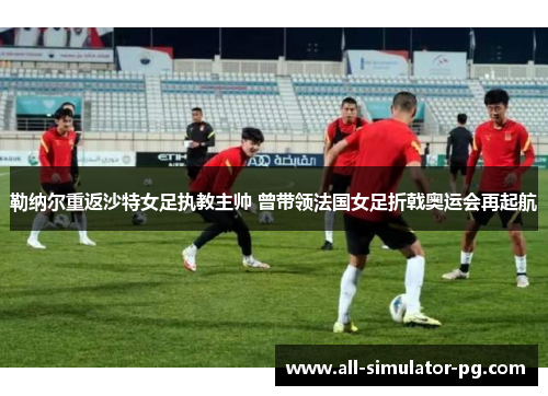 勒纳尔重返沙特女足执教主帅 曾带领法国女足折戟奥运会再起航 勒纳尔重返沙特女足执教主帅 曾带领法国女足折戟奥运会再起航