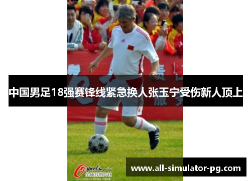 中国男足18强赛锋线紧急换人张玉宁受伤新人顶上
