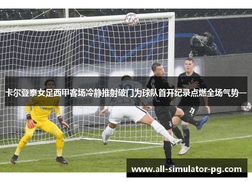 卡尔登泰女足西甲客场冷静推射破门为球队首开纪录点燃全场气势一