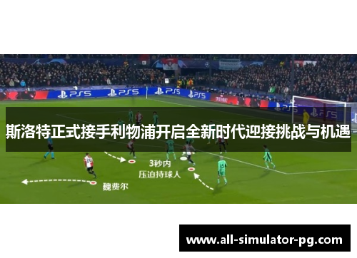 斯洛特正式接手利物浦开启全新时代迎接挑战与机遇